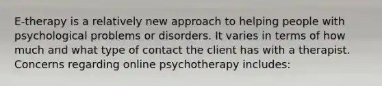 E-therapy is a relatively new approach to helping people with psychological problems or disorders. It varies in terms of how much and what type of contact the client has with a therapist. Concerns regarding online psychotherapy includes: