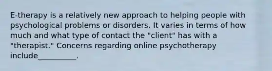 E-therapy is a relatively new approach to helping people with psychological problems or disorders. It varies in terms of how much and what type of contact the "client" has with a "therapist." Concerns regarding online psychotherapy include__________.