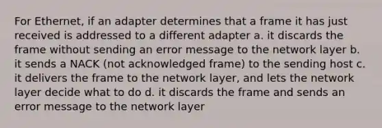 For Ethernet, if an adapter determines that a frame it has just received is addressed to a different adapter a. it discards the frame without sending an error message to the network layer b. it sends a NACK (not acknowledged frame) to the sending host c. it delivers the frame to the network layer, and lets the network layer decide what to do d. it discards the frame and sends an error message to the network layer