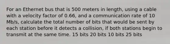 For an Ethernet bus that is 500 meters in length, using a cable with a velocity factor of 0.66, and a communication rate of 10 Mb/s, calculate the total number of bits that would be sent by each station before it detects a collision, if both stations begin to transmit at the same time. 15 bits 20 bits 10 bits 25 bits