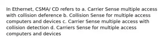 In Ethernet, CSMA/ CD refers to a. Carrier Sense multiple access with collision deference b. Collision Sense for multiple access computers and devices c. Carrier Sense multiple access with collision detection d. Carriers Sense for multiple access computers and devices