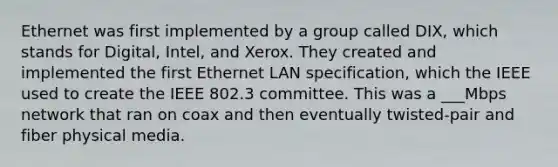 Ethernet was first implemented by a group called DIX, which stands for Digital, Intel, and Xerox. They created and implemented the first Ethernet LAN specification, which the IEEE used to create the IEEE 802.3 committee. This was a ___Mbps network that ran on coax and then eventually twisted-pair and fiber physical media.