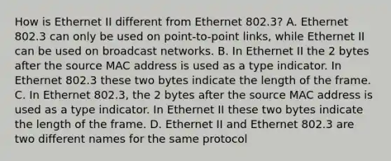 How is Ethernet II different from Ethernet 802.3? A. Ethernet 802.3 can only be used on point-to-point links, while Ethernet II can be used on broadcast networks. B. In Ethernet II the 2 bytes after the source MAC address is used as a type indicator. In Ethernet 802.3 these two bytes indicate the length of the frame. C. In Ethernet 802.3, the 2 bytes after the source MAC address is used as a type indicator. In Ethernet II these two bytes indicate the length of the frame. D. Ethernet II and Ethernet 802.3 are two different names for the same protocol