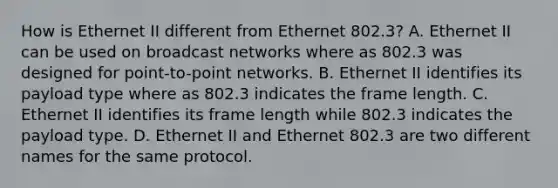 How is Ethernet II different from Ethernet 802.3? A. Ethernet II can be used on broadcast networks where as 802.3 was designed for point-to-point networks. B. Ethernet II identifies its payload type where as 802.3 indicates the frame length. C. Ethernet II identifies its frame length while 802.3 indicates the payload type. D. Ethernet II and Ethernet 802.3 are two different names for the same protocol.