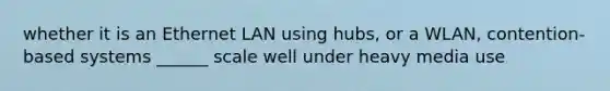 whether it is an Ethernet LAN using hubs, or a WLAN, contention-based systems ______ scale well under heavy media use