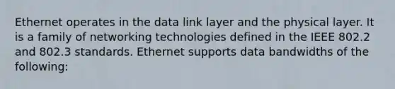 Ethernet operates in the data link layer and the physical layer. It is a family of networking technologies defined in the IEEE 802.2 and 802.3 standards. Ethernet supports data bandwidths of the following: