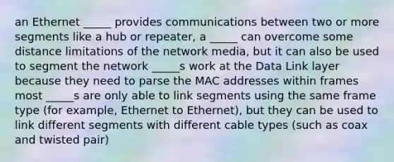 an Ethernet _____ provides communications between two or more segments like a hub or repeater, a _____ can overcome some distance limitations of the network media, but it can also be used to segment the network _____s work at the Data Link layer because they need to parse the MAC addresses within frames most _____s are only able to link segments using the same frame type (for example, Ethernet to Ethernet), but they can be used to link different segments with different cable types (such as coax and twisted pair)