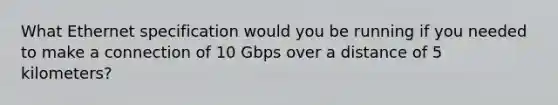 What Ethernet specification would you be running if you needed to make a connection of 10 Gbps over a distance of 5 kilometers?