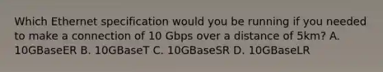 Which Ethernet specification would you be running if you needed to make a connection of 10 Gbps over a distance of 5km? A. 10GBaseER B. 10GBaseT C. 10GBaseSR D. 10GBaseLR