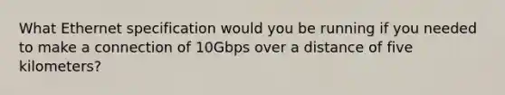 What Ethernet specification would you be running if you needed to make a connection of 10Gbps over a distance of five kilometers?