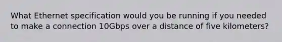 What Ethernet specification would you be running if you needed to make a connection 10Gbps over a distance of five kilometers?