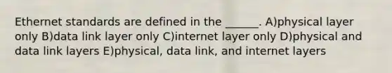 Ethernet standards are defined in the ______. A)physical layer only B)data link layer only C)internet layer only D)physical and data link layers E)physical, data link, and internet layers