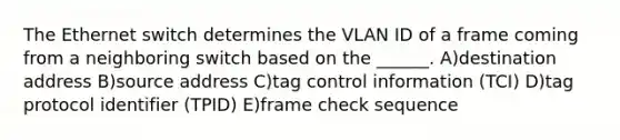 The Ethernet switch determines the VLAN ID of a frame coming from a neighboring switch based on the ______. A)destination address B)source address C)tag control information (TCI) D)tag protocol identifier (TPID) E)frame check sequence