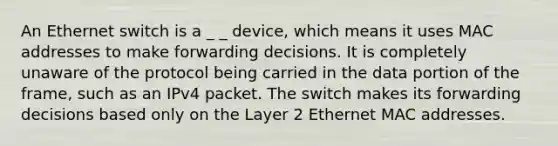 An Ethernet switch is a _ _ device, which means it uses MAC addresses to make forwarding decisions. It is completely unaware of the protocol being carried in the data portion of the frame, such as an IPv4 packet. The switch makes its forwarding decisions based only on the Layer 2 Ethernet MAC addresses.