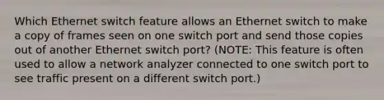 Which Ethernet switch feature allows an Ethernet switch to make a copy of frames seen on one switch port and send those copies out of another Ethernet switch port? (NOTE: This feature is often used to allow a network analyzer connected to one switch port to see traffic present on a different switch port.)