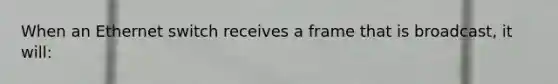 When an Ethernet switch receives a frame that is broadcast, it will: