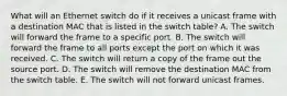 What will an Ethernet switch do if it receives a unicast frame with a destination MAC that is listed in the switch table? A. The switch will forward the frame to a specific port. B. The switch will forward the frame to all ports except the port on which it was received. C. The switch will return a copy of the frame out the source port. D. The switch will remove the destination MAC from the switch table. E. The switch will not forward unicast frames.