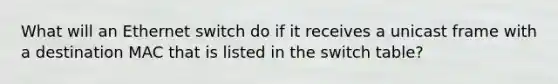 What will an Ethernet switch do if it receives a unicast frame with a destination MAC that is listed in the switch table?