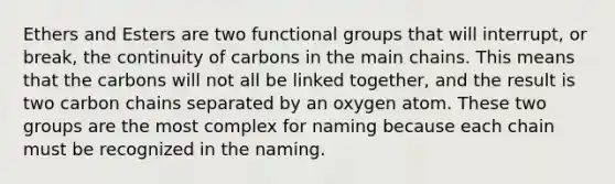 Ethers and Esters are two functional groups that will interrupt, or break, the continuity of carbons in the main chains. This means that the carbons will not all be linked together, and the result is two carbon chains separated by an oxygen atom. These two groups are the most complex for naming because each chain must be recognized in the naming.