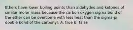 Ethers have lower boiling points than aldehydes and ketones of similar molar mass because the carbon-oxygen sigma bond of the ether can be overcome with less heat than the sigma-pi double bond of the carbonyl. A. true B. false