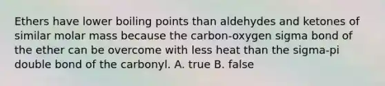 Ethers have lower boiling points than aldehydes and ketones of similar molar mass because the carbon-oxygen sigma bond of the ether can be overcome with less heat than the sigma-pi double bond of the carbonyl. A. true B. false