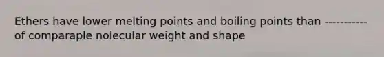 Ethers have lower melting points and boiling points than -----------of comparaple nolecular weight and shape