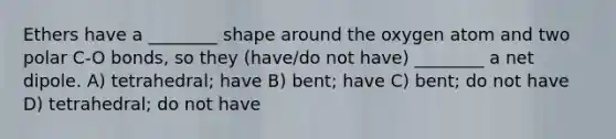 Ethers have a ________ shape around the oxygen atom and two polar C-O bonds, so they (have/do not have) ________ a net dipole. A) tetrahedral; have B) bent; have C) bent; do not have D) tetrahedral; do not have