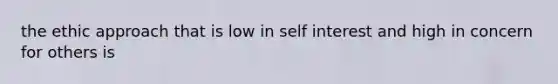 the ethic approach that is low in self interest and high in concern for others is