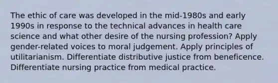 The ethic of care was developed in the mid-1980s and early 1990s in response to the technical advances in health care science and what other desire of the nursing profession? Apply gender-related voices to moral judgement. Apply principles of utilitarianism. Differentiate distributive justice from beneficence. Differentiate nursing practice from medical practice.