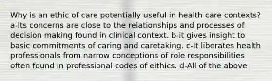 Why is an ethic of care potentially useful in health care contexts? a-Its concerns are close to the relationships and processes of decision making found in clinical context. b-it gives insight to basic commitments of caring and caretaking. c-It liberates health professionals from narrow conceptions of role responsibilities often found in professional codes of eithics. d-All of the above