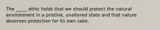 The _____ ethic holds that we should protect the natural environment in a pristine, unaltered state and that nature deserves protection for its own sake.