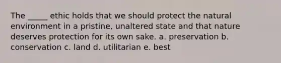 The _____ ethic holds that we should protect the natural environment in a pristine, unaltered state and that nature deserves protection for its own sake. a. preservation b. conservation c. land d. utilitarian e. best