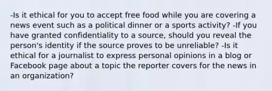 -Is it ethical for you to accept free food while you are covering a news event such as a political dinner or a sports activity? -If you have granted confidentiality to a source, should you reveal the person's identity if the source proves to be unreliable? -Is it ethical for a journalist to express personal opinions in a blog or Facebook page about a topic the reporter covers for the news in an organization?