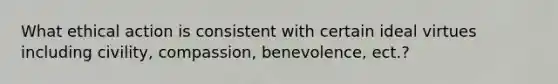 What ethical action is consistent with certain ideal virtues including civility, compassion, benevolence, ect.?