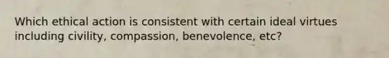 Which ethical action is consistent with certain ideal virtues including civility, compassion, benevolence, etc?