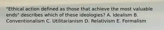 "Ethical action defined as those that achieve the most valuable ends" describes which of these ideologies? A. Idealism B. Conventionalism C. Utilitarianism D. Relativism E. Formalism