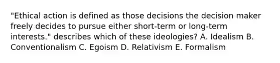 "Ethical action is defined as those decisions the decision maker freely decides to pursue either short-term or long-term interests." describes which of these ideologies? A. Idealism B. Conventionalism C. Egoism D. Relativism E. Formalism