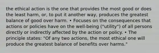 the ethical action is the one that provides the most good or does the least harm, or, to put it another way, produces the greatest balance of good over harm. • Focuses on the consequences that actions or policies have on the well-being ("utility") of all persons directly or indirectly affected by the action or policy. • The principle states: "Of any two actions, the most ethical one will produce the greatest balance of benefits over harms."