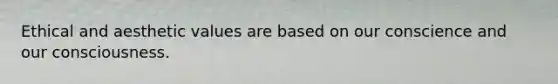 Ethical and aesthetic values are based on our conscience and our consciousness.