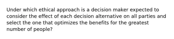 Under which ethical approach is a decision maker expected to consider the effect of each decision alternative on all parties and select the one that optimizes the benefits for the greatest number of people?