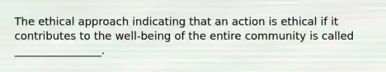 The ethical approach indicating that an action is ethical if it contributes to the well-being of the entire community is called ________________.