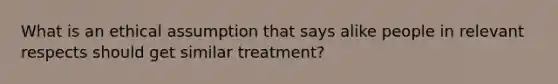 What is an ethical assumption that says alike people in relevant respects should get similar treatment?