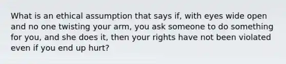 What is an ethical assumption that says if, with eyes wide open and no one twisting your arm, you ask someone to do something for you, and she does it, then your rights have not been violated even if you end up hurt?