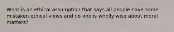 What is an ethical assumption that says all people have some mistaken ethical views and no one is wholly wise about moral matters?