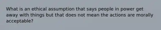 What is an ethical assumption that says people in power get away with things but that does not mean the actions are morally acceptable?