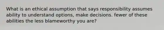 What is an ethical assumption that says responsibility assumes ability to understand options, make decisions. fewer of these abilities the less blameworthy you are?