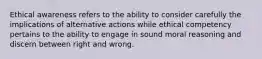 Ethical awareness refers to the ability to consider carefully the implications of alternative actions while ethical competency pertains to the ability to engage in sound moral reasoning and discern between right and wrong.