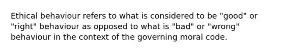 Ethical behaviour refers to what is considered to be "good" or "right" behaviour as opposed to what is "bad" or "wrong" behaviour in the context of the governing moral code.