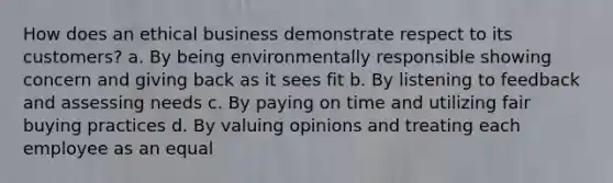 How does an ethical business demonstrate respect to its customers? a. By being environmentally responsible showing concern and giving back as it sees fit b. By listening to feedback and assessing needs c. By paying on time and utilizing fair buying practices d. By valuing opinions and treating each employee as an equal