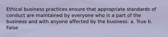 Ethical business practices ensure that appropriate standards of conduct are maintained by everyone who is a part of the business and with anyone affected by the business. a. True b. False